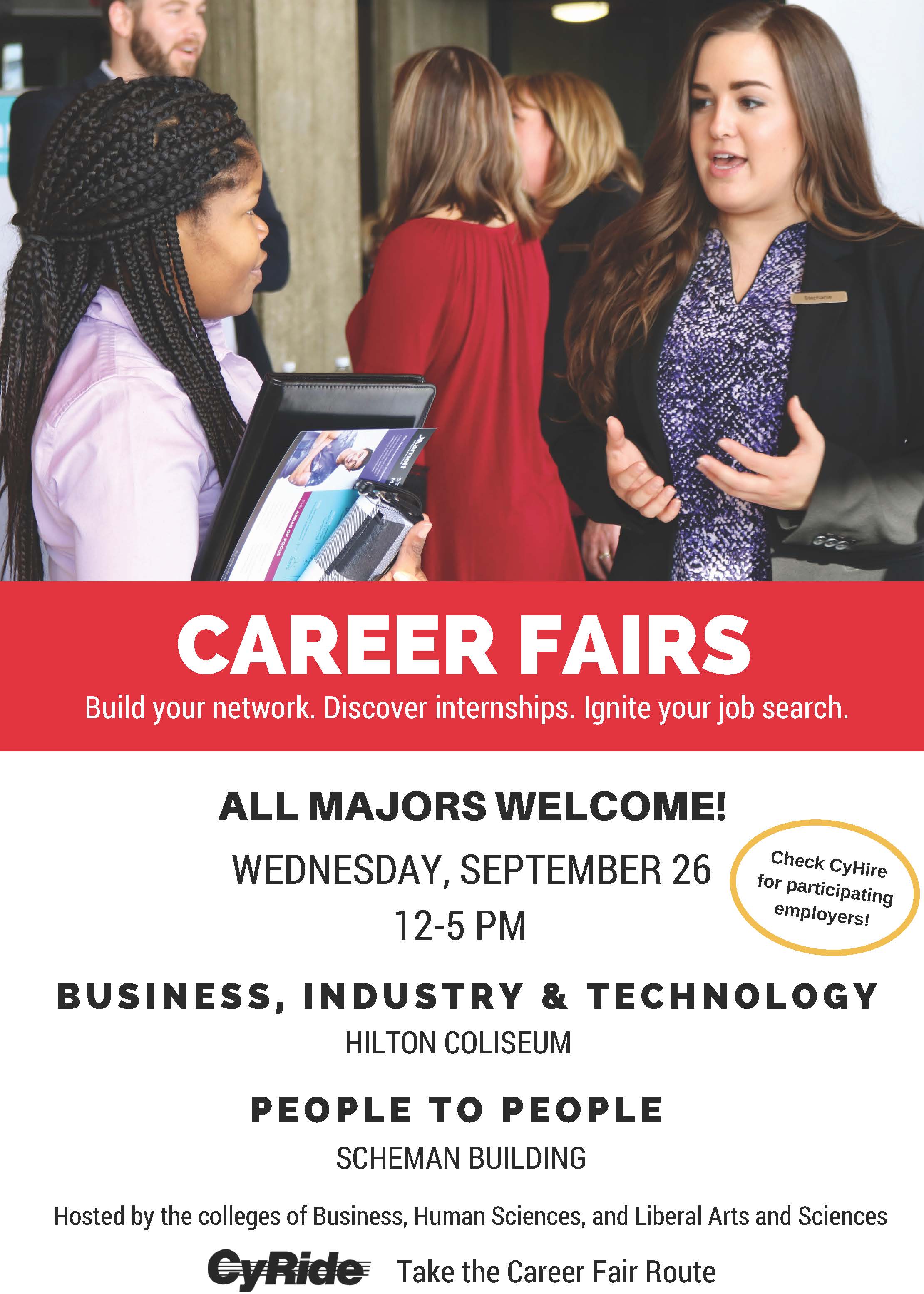 Flyer for career fairs stating: Career Fairs. Build your network. Discover internships. Igniter your job search. All Majors Welcome! Wednesday, September 26 12-5 PM. Check CyHire for participating employers. Business, Industry & Technology: Hilton Coliseum. People to People: Scheman Building. Hosted by the colleges of Business, Human Sciences, and Liberal Arts and Sciences. CyRide: Take the Career Fair Route.