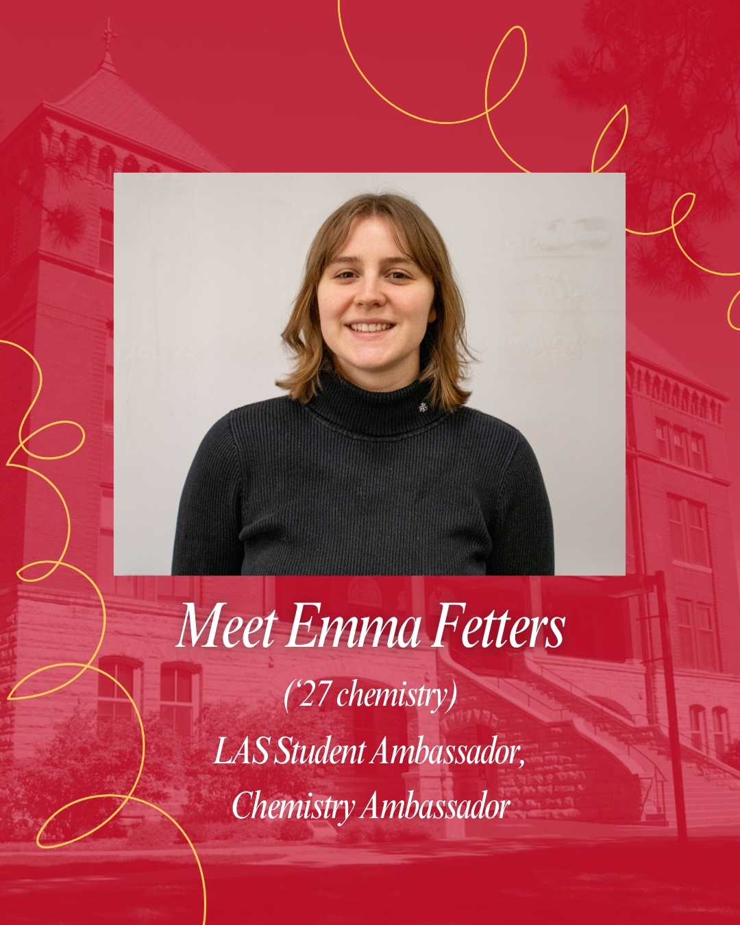 Portrait of Emma Fetters (‘27 chemistry) on a cardinal background with subtle Catt Hall building and tree outlines. She is smiling, wearing a black turtleneck, and has shoulder-length light brown hair. Decorative yellow lines curve around the top corners. White text below introduces her as an LAS Student Ambassador and Chemistry Ambassador.